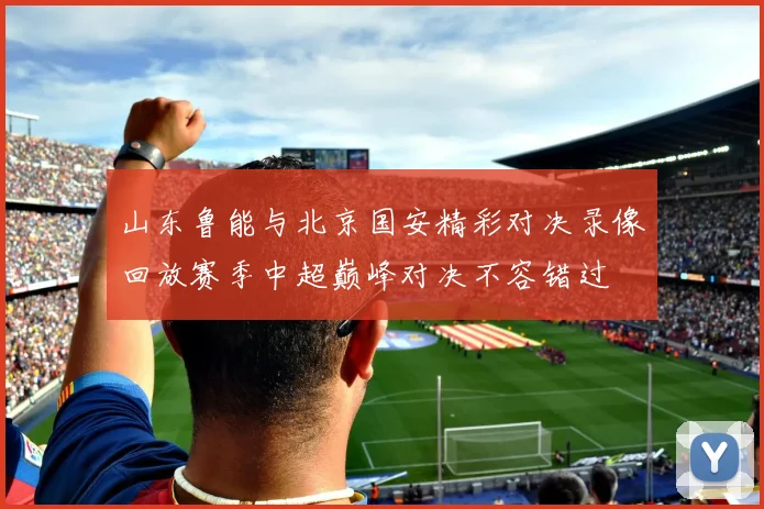 山东鲁能与北京国安精彩对决录像回放赛季中超巅峰对决不容错过