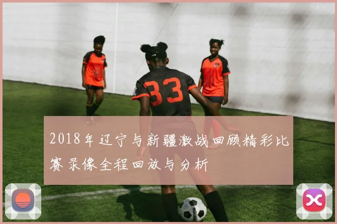 2018年辽宁与新疆激战回顾精彩比赛录像全程回放与分析