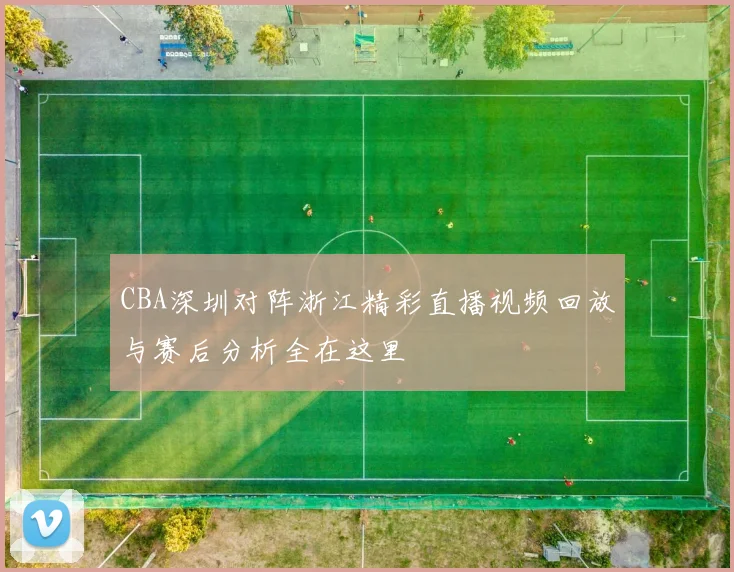 CBA深圳对阵浙江精彩直播视频回放与赛后分析全在这里