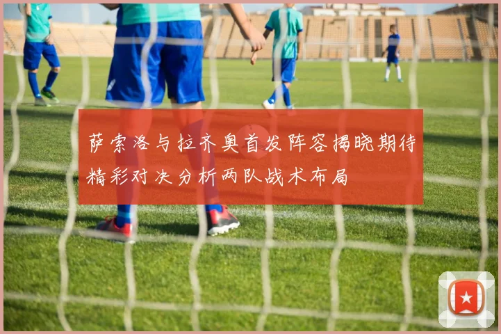 萨索洛与拉齐奥首发阵容揭晓期待精彩对决分析两队战术布局