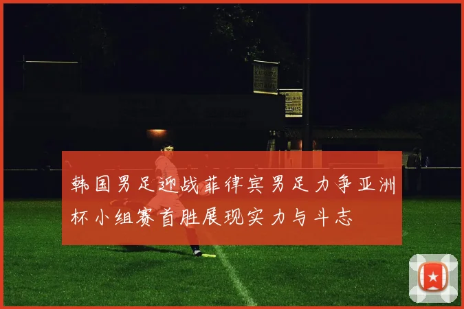 韩国男足迎战菲律宾男足力争亚洲杯小组赛首胜展现实力与斗志