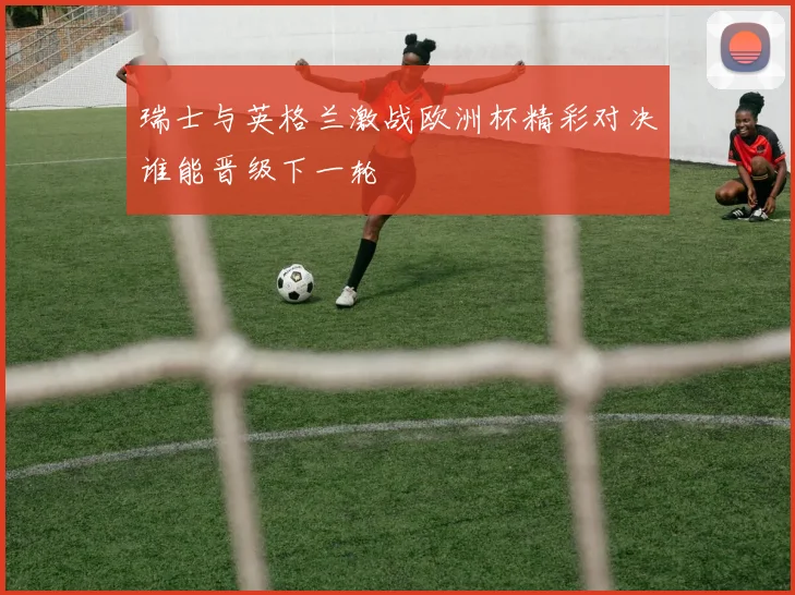 瑞士与英格兰激战欧洲杯精彩对决谁能晋级下一轮