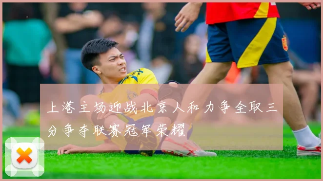 上港主场迎战北京人和力争全取三分争夺联赛冠军荣耀