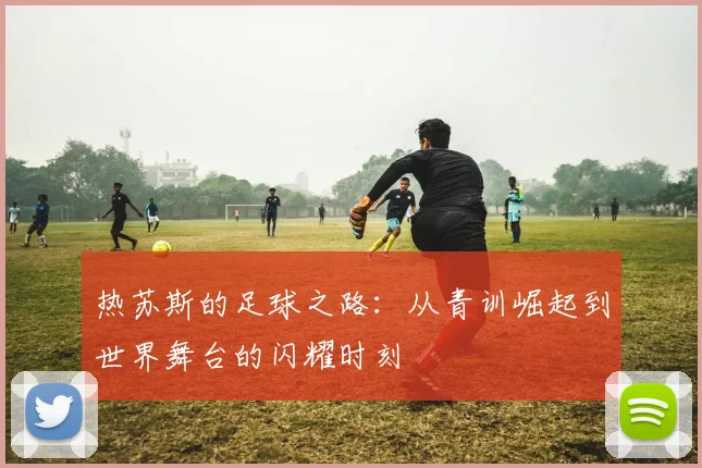 热苏斯的足球之路：从青训崛起到世界舞台的闪耀时刻