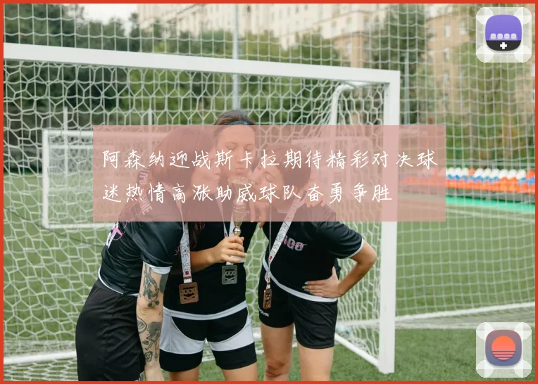 阿森纳迎战斯卡拉期待精彩对决球迷热情高涨助威球队奋勇争胜
